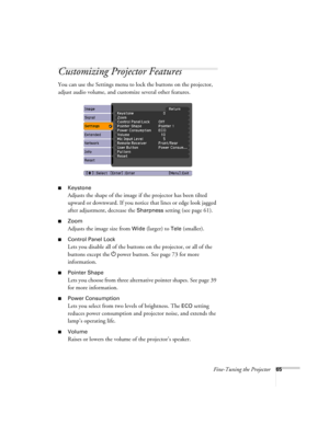 Page 65Fine-Tuning the Projector65
Customizing Projector Features
You can use the Settings menu to lock the buttons on the projector, 
adjust audio volume, and customize several other features.
■Keystone 
Adjusts the shape of the image if the projector has been tilted 
upward or downward. If you notice that lines or edge look jagged 
after adjustment, decrease the 
Sharpness setting (see page 61).
■Zoom 
Adjusts the image size from 
Wide (larger) to Tele (smaller).
■Control Panel Lock
Lets you disable all of...