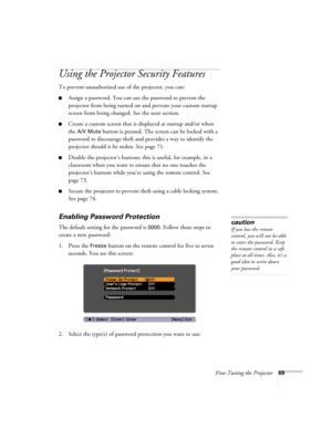 Page 69Fine-Tuning the Projector69
Using the Projector Security Features
To prevent unauthorized use of the projector, you can:
■Assign a password. You can use the password to prevent the 
projector from being turned on and prevent your custom startup 
screen from being changed. See the next section.
■Create a custom screen that is displayed at startup and/or when 
the 
A/V Mute button is pressed. The screen can be locked with a 
password to discourage theft and provides a way to identify the 
projector should...