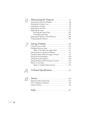 Page 88
6
Maintaining the Projector. . . . . . . . . . . . . . . . . . . 97
Cleaning the Projection Window . . . . . . . . . . . . . . . . . . . . . 98
Cleaning the Projector Case . . . . . . . . . . . . . . . . . . . . . . . . . 98
Cleaning the Air Filter  . . . . . . . . . . . . . . . . . . . . . . . . . . . . . 99
Replacing the Air Filter  . . . . . . . . . . . . . . . . . . . . . . . . . . . . 99
Replacing the Lamp . . . . . . . . . . . . . . . . . . . . . . . . . . . . . . 101
Resetting the Lamp Timer . ....