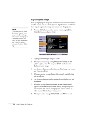 Page 7272Fine-Tuning the Projector
Capturing the Image
Start by displaying the image you want to use from either a computer 
or video source, such as a DVD player or digital camera. Then follow 
these steps to capture the image and transfer it to the projector: 
1. Press the 
Menu button on the remote control, highlight the 
Extended menu, and press Enter.
2. Highlight 
User’s Logo and press Enter. 
3. When you see a message asking 
Choose this image as the 
User’s Logo?
, select Yes and press Enter. A...