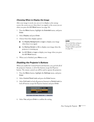 Page 73Fine-Tuning the Projector73
Choosing When to Display the Image
After your image is saved, you can set it to display as the startup 
screen, the screen you see when there’s no signal, or the screen you see 
when you press the 
A/V Mute button (see page 34).
1. Press the 
Menu button, highlight the Extended menu, and press 
Enter. 
2. Select 
Display and press Enter.
3. Choose from these display options:
■Set Display Background to Logo to display your image 
when there is no signal. 
■Set Startup Screen to...