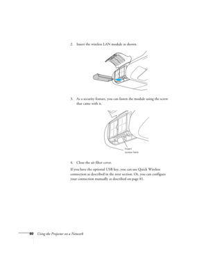 Page 8080Using the Projector on a Network2. Insert the wireless LAN module as shown.
3. As a security feature, you can fasten the module using the screw 
that came with it.
4. Close the air filter cover.
If you have the optional USB key, you can use Quick Wireless 
connection as described in the next section. Or, you can configure 
your connection manually as described on page 81.
Insert 
screw here 