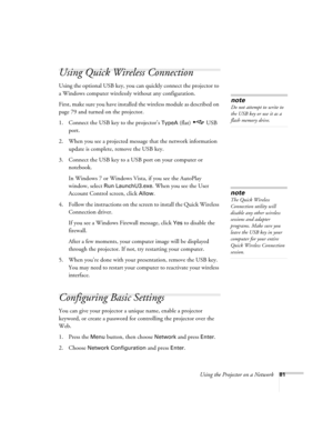 Page 81Using the Projector on a Network81
Using Quick Wireless Connection
Using the optional USB key, you can quickly connect the projector to 
a Windows computer wirelessly without any configuration.
First, make sure you have installed the wireless module as described on 
page 79 and turned on the projector.
1. Connect the USB key to the projector’s 
TypeA (flat)  USB 
port.
2. When you see a projected message that the network information 
update is complete, remove the USB key.
3. Connect the USB key to a USB...