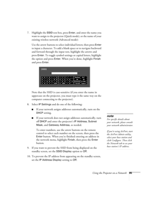 Page 85Using the Projector on a Network85
7. Highlight the SSID text box, press Enter, and enter the name you 
want to assign to the projector (Quick mode), or the name of your 
existing wireless network (Advanced mode):
Use the arrow buttons to select individual letters; then press 
Enter 
to input a character. To add a blank space or to navigate backward 
and forward through the input text, highlight the arrows and 
press 
Enter. To toggle symbol settings or capital letters, highlight 
the option and press...