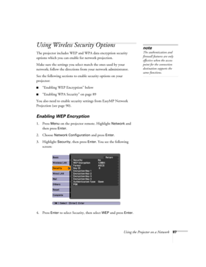 Page 87Using the Projector on a Network87
Using Wireless Security Options 
The projector includes WEP and WPA data encryption security 
options which you can enable for network projection.
Make sure the settings you select match the ones used by your 
network; follow the directions from your network administrator. 
See the following sections to enable security options on your 
projector: 
■“Enabling WEP Encryption” below
■“Enabling WPA Security” on page 89
You also need to enable security settings from EasyMP...