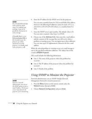 Page 9292Using the Projector on a Network6. Enter the IP address for the SMTP server for the projector.
You can enter a number from 0 to 255 in each field of the address. 
However, the following IP addresses cannot be used: 127.x.x.x, 
224.0.0.0 to 255.255.255.255 (where x is a number from 0 to 
255).
7. Enter the SMTP server’s port number. The default value is 25. 
You can enter a numeric value from 1 to 65535.
8. Choose one of the 
Address fields, then enter the e-mail address 
and the contents of the message...