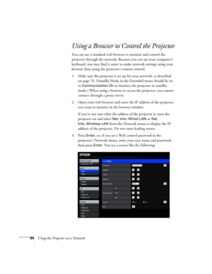 Page 9494Using the Projector on a Network
Using a Browser to Control the Projector
You can use a standard web browser to monitor and control the 
projector through the network. Because you can use your computer’s 
keyboard, you may find it easier to make network settings using your 
browser than using the projector’s remote control.
1. Make sure the projector is set up for your network, as described 
on page 76. (Standby Mode in the Extended menu should be set 
to 
Communication On to monitor the projector in...