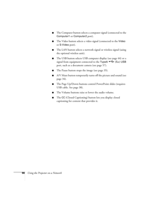 Page 9696Using the Projector on a Network
■The Computer button selects a computer signal (connected to the 
Computer1 or Computer2 port).
■The Video button selects a video signal (connected to the Video 
or 
S-Video port).
■The LAN button selects a network signal or wireless signal (using 
the optional wireless unit).
■The USB button selects USB computer display (see page 44) or a 
signal from equipment connected to the 
TypeA  (flat) USB 
port, such as a document camera (see page 57).
■The Pause button stops...
