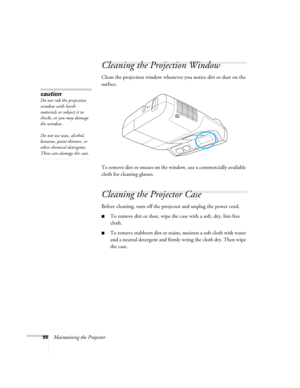 Page 9898Maintaining the Projector
Cleaning the Projection Window
Clean the projection window whenever you notice dirt or dust on the 
surface.
To remove dirt or smears on the window, use a commercially available 
cloth for cleaning glasses.
Cleaning the Projector Case
Before cleaning, turn off the projector and unplug the power cord.
■To remove dirt or dust, wipe the case with a soft, dry, lint-free 
cloth.
■To remove stubborn dirt or stains, moisten a soft cloth with water 
and a neutral detergent and firmly...