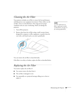 Page 99Maintaining the Projector99
Cleaning the Air Filter 
Your projector includes an air filter to ensure the best performance 
and help protect your equipment investment. If dust collects on the 
air filter, clean it as described here. Dust clogs prevent proper 
ventilation and can cause overheating, which can damage the 
projector.
1. Turn off the projector.
2. Remove dust from the air filter using a small vacuum cleaner 
designed for computer or office equipment, or gently clean the 
vent with a soft brush...