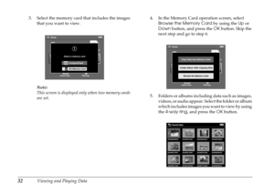 Page 3232Viewing and Playing Data
3. Select the memory card that includes the images 
that you want to view.
Note:
This screen is displayed only when two memory cards 
are set.4. In the Memory Card operation screen, select 
Browse the Memory Card by using the Up or 
Down button, and press the OK button. Skip the 
next step and go to step 6.
5. Folders or albums including data such as images, 
videos, or audio appear. Select the folder or album 
which includes images you want to view by using 
the 4-way ring,...