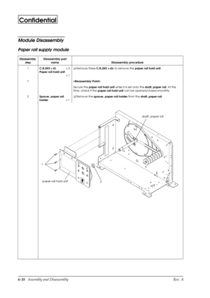 Page 1016-38   Assembly and Disassembly Rev. A
Confidential
Module Disassembly
Paper roll supply module
Disassembly 
stepDisassembly part 
name Disassembly procedure
1
C.B.(M3 ´
´´ ´
 6)´ 3
Paper roll hold unit
´1o
 Remove three 
C.B.(M3 ´
´´ ´
 6)s to remove the 
paper roll hold unit.
I

Secure the 
paper roll hold unit while it is set onto the
 shaft, paper roll. At this 
time, check if the 
paper roll hold unit can be opened/closed smoothly.
2
Spacer, paper roll 
holder´1o
 Remove the
 spacer, paper roll...