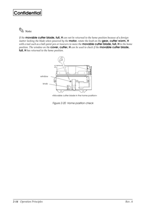 Page 252-14   Operation Principles Rev. A
Confidential
Note:
If the movable cutter blade, full, H
 can not be returned to the home position because of a foreign 
matter locking the blade when powered by the motor
, rotate the knob on the gear, cutter worm, H
 
with a tool such as a ball-point pen or tweezers to move the movable cutter blade, full, H
 to the home 
position. The window on the cover, cutter, H
 can be used to check if the movable cutter blade, 
full, H
 has returned to the home position.
Figure...