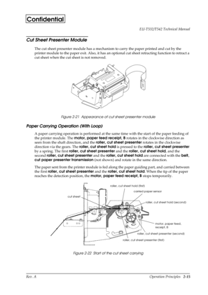 Page 26Rev. A Operation Principles   2-15 EU-T532/T542 Technical Manual
Confidential
Cut Sheet Presenter Module
The cut sheet presenter module has a mechanism to carry the paper printed and cut by the 
printer module to the paper exit. Also, it has an optional cut sheet retracting function to retract a 
cut sheet when the cut sheet is not removed. 
Figure 2-21  Appearance of cut sheet presenter module
Paper Carrying Operation (With Loop)
A paper carrying operation is performed at the same time with the start of...