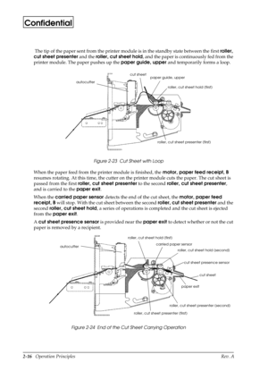 Page 272-16   Operation Principles Rev. A
Confidential
 The tip of the paper sent from the printer module is in the standby state between the 
first roller, 
cut sheet presenter
 and the roller, cut sheet hold
, and the paper is continuously fed from the 
printer module. The paper pushes up the paper guide, upper 
and temporarily forms a loop. 
Figure 2-23  Cut Sheet with Loop
When the paper feed from the printer module is finished, the motor, paper feed receipt, B
 
resumes rotating. At this time, the cutter...