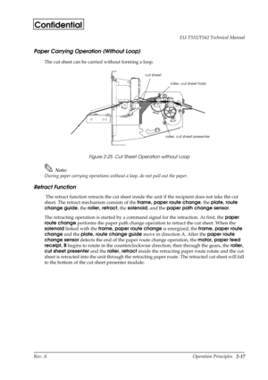 Page 28Rev. A Operation Principles   2-17 EU-T532/T542 Technical Manual
Confidential
Paper Carrying Operation (Without Loop)
The cut sheet can be carried without forming a loop.
Figure 2-25  Cut Sheet Operation without Loop
Note:
During paper carrying operations without a loop, do not pull out the paper.
Retract Function
 The retract function retracts the cut sheet inside the unit if the recipient does not take the cut 
sheet. The retract mechanism consists of the frame, paper route change
, the plate, route...