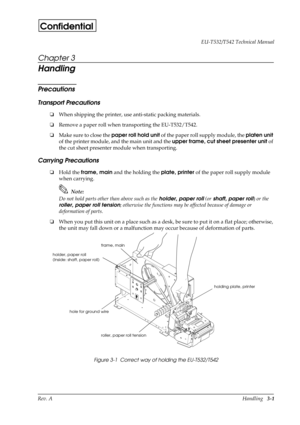 Page 36Rev. AHandling   3-1 EU-T532/T542 Technical Manual
Confidential
Chapter 3
Handling 
Precautions
Transport Precautions
oWhen shipping the printer, use anti-static packing materials.
oRemove a paper roll when transporting the EU-T532/T542.
oMake sure to close the paper roll hold unit
 of the paper roll supply module, the platen unit
 
of the printer module, and the main unit and the upper frame, cut sheet presenter unit
 of 
the cut sheet presenter module when transporting.
Carrying Precautions
oHold the...