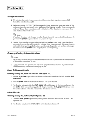 Page 393-4   HandlingRev. A
Confidential
Storage Precautions
oDo not store the printer in environments with excessive dust, high temperature, high 
humidity, or in direct sunlight.
oBefore storing the EU-T532/T542 for an extended time, remove the paper and wipe off dirt 
and dust; then clean parts such as the platen
 and the thermal head
 of the printer module, 
rollers of the cut sheet presenter module with alcohol. After the alcohol evaporates, close 
each module and store the unit. 
Note:
If you leave the...