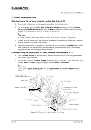 Page 40Rev. AHandling   3-5 EU-T532/T542 Technical Manual
Confidential
Cut Sheet Presenter Module
Opening/closing the cut sheet presenter module (See Figure 3-2.)
1. Remove the white screw on the opposite side of the mounting dowels.
2. Put your fingers on/around the seal, paper exit guides 
(green stickers) on the upper 
frame, cut sheet presenter unit
 and on the paper exit
; then pull the cut sheet presenter 
module in the direction of arrow E to slide it in direction E.
Note:
Be careful with your hand, as...