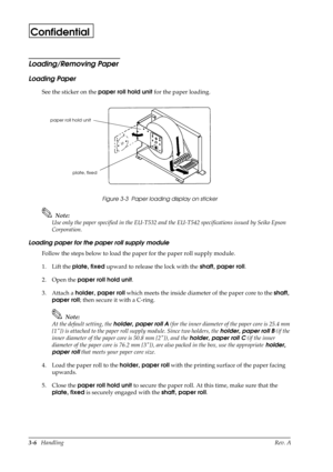 Page 413-6   HandlingRev. A
Confidential
Loading/Removing Paper
Loading Paper
See the sticker on the paper roll hold unit
 for the paper loading.
Figure 3-3  Paper loading display on sticker
Note:
Use only the paper specified in the EU-T532 and the EU-T542 specifications issued by Seiko Epson 
Corporation.
Loading paper for the paper roll supply module
Follow the steps below to load the paper for the paper roll supply module.
1. Lift the plate, fixed
 upward to release the lock with the shaft, paper roll
.
2....