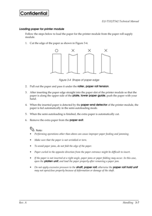 Page 42Rev. AHandling   3-7 EU-T532/T542 Technical Manual
Confidential
Loading paper for printer module
Follow the steps below to load the paper for the printer module from the paper roll supply 
module.
1. Cut the edge of the paper as shown in Figure 3-4.
Figure 3-4  Shape of paper edge
2. Pull out the paper and pass it under the roller, paper roll tension
.
3. After inserting the paper edge straight into the paper slot of the printer module so that the 
paper is along the upper side of the plate, lower paper...