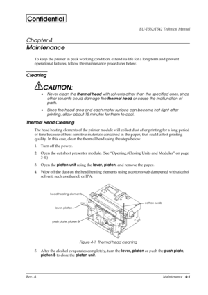 Page 50Rev. AMaintenance   4-1 EU-T532/T542 Technical Manual
Confidential
Chapter 4
Maintenance
To keep the printer in peak working condition, extend its life for a long term and prevent 
operational failures, follow the maintenance procedures below.
Cleaning
CAUTION:
• Never clean the thermal head with solvents other than the specified ones, since 
other solvents could damage the thermal head or cause the malfunction of 
parts.
• Since the head area and each motor surface can become hot right after 
printing,...