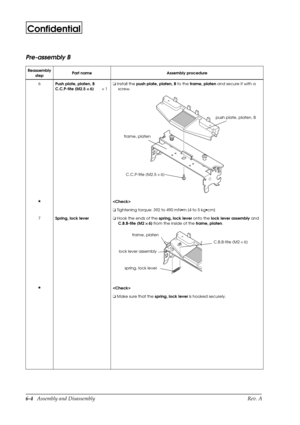 Page 676-4   Assembly and Disassembly Rev. A
Confidential
Pre-assembly B
Reassembly
stepPart name Assembly procedure
6
Push plate, platen, B
C.C.P-tite (M2.5 ´ 
´ ´  ´ 
6) ´ 1o
 Install the 
push plate, platen, B to the 
frame, platen and secure it with a 
screw.
H

o
 Tightening torque: 392 to 490 mN·m {4 to 5 kg·cm}
7
Spring, lock levero
 Hook the ends of the 
spring, lock lever onto the 
lock lever assembly and 
C.B.B-tite (M2 ´ 
 ´  ´   ´ 
6) from the inside of the 
frame, platen.
H

o
 Make sure that the...