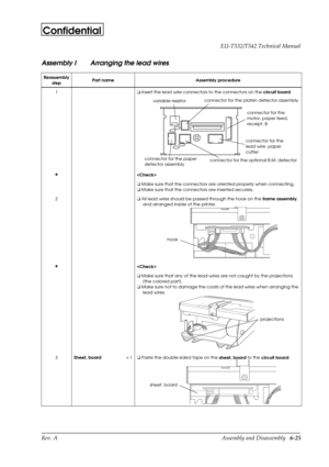 Page 88Rev. A Assembly and Disassembly   6-25 EU-T532/T542 Technical Manual
Confidential
Assembly I Arranging the lead wires
Reassembly
stepPart name Assembly procedure
1o
 Insert the lead wire connectors to the connectors on the 
circuit board.
H

o
 Make sure that the connectors are oriented properly when connecting.
o
 Make sure that the connectors are inserted securely.
2o
 All lead wires should be passed through the hook on the
 frame assembly, 
and arranged inside of the printer.
H

o
 Make sure that any...