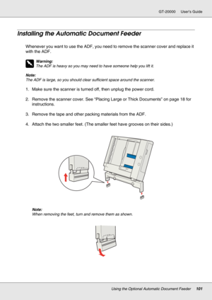 Page 101Using the Optional Automatic Document Feeder101
GT-20000 User’s Guide
Installing the Automatic Document Feeder
Whenever you want to use the ADF, you need to remove the scanner cover and replace it 
with the ADF.
w
Warning:
The ADF is heavy so you may need to have someone help you lift it.
Note:
The ADF is large, so you should clear sufficient space around the scanner.
1. Make sure the scanner is turned off, then unplug the power cord.
2. Remove the scanner cover. See “Placing Large or Thick Documents” on...