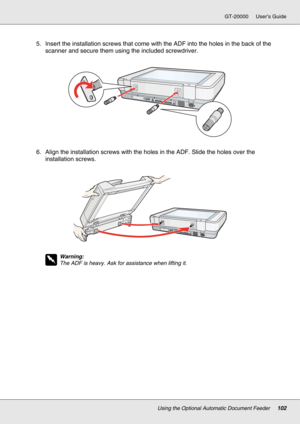 Page 102Using the Optional Automatic Document Feeder102
GT-20000 User’s Guide
5. Insert the installation screws that come with the ADF into the holes in the back of the 
scanner and secure them using the included screwdriver.
6. Align the installation screws with the holes in the ADF. Slide the holes over the 
installation screws.
w
Warning:
The ADF is heavy. Ask for assistance when lifting it. 