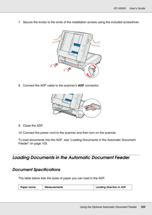 Page 103Using the Optional Automatic Document Feeder103
GT-20000 User’s Guide
7. Secure the knobs to the ends of the installation screws using the included screwdriver.
8. Connect the ADF cable to the scanner’s ADF connector.
9. Close the ADF.
10. Connect the power cord to the scanner and then turn on the scanner.
To load documents into the ADF, see “Loading Documents in the Automatic Document 
Feeder” on page 103.
Loading Documents in the Automatic Document Feeder
Document Specifications
The table below lists...