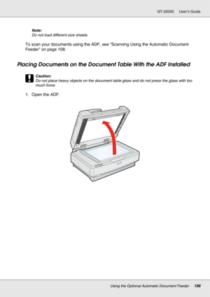 Page 106Using the Optional Automatic Document Feeder106
GT-20000 User’s Guide
Note:
Do not load different size sheets.
To scan your documents using the ADF, see “Scanning Using the Automatic Document 
Feeder” on page 108.
Placing Documents on the Document Table With the ADF Installed
c
Caution:
Do not place heavy objects on the document table glass and do not press the glass with too 
much force.
1. Open the ADF. 
