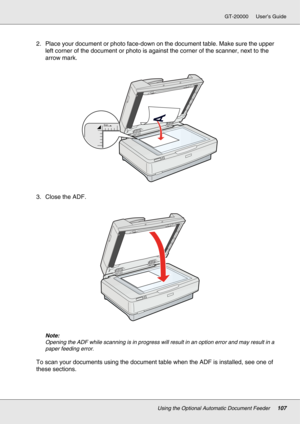 Page 107Using the Optional Automatic Document Feeder107
GT-20000 User’s Guide
2. Place your document or photo face-down on the document table. Make sure the upper 
left corner of the document or photo is against the corner of the scanner, next to the 
arrow mark.
3. Close the ADF.
Note:
Opening the ADF while scanning is in progress will result in an option error and may result in a 
paper feeding error.
To scan your documents using the document table when the ADF is installed, see one of 
these sections. 