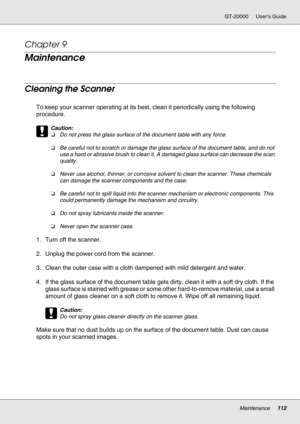 Page 112Maintenance112
GT-20000 User’s Guide
Chapter 9 
Maintenance
Cleaning the Scanner
To keep your scanner operating at its best, clean it periodically using the following 
procedure.
c
Caution:
❏Do not press the glass surface of the document table with any force.
❏Be careful not to scratch or damage the glass surface of the document table, and do not 
use a hard or abrasive brush to clean it. A damaged glass surface can decrease the scan 
quality.
❏Never use alcohol, thinner, or corrosive solvent to clean...