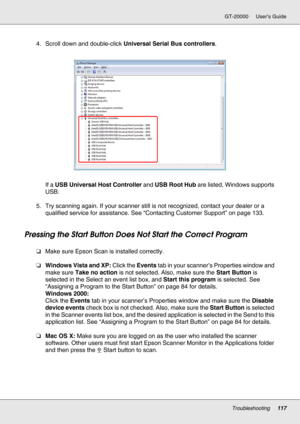 Page 117Troubleshooting117
GT-20000 User’s Guide
4. Scroll down and double-click Universal Serial Bus controllers.
If a USB Universal Host Controller and USB Root Hub are listed, Windows supports 
USB.
5. Try scanning again. If your scanner still is not recognized, contact your dealer or a 
qualified service for assistance. See “Contacting Customer Support” on page 133.
Pressing the Start Button Does Not Start the Correct Program
❏Make sure Epson Scan is installed correctly. 
❏Windows Vista and XP: Click the...