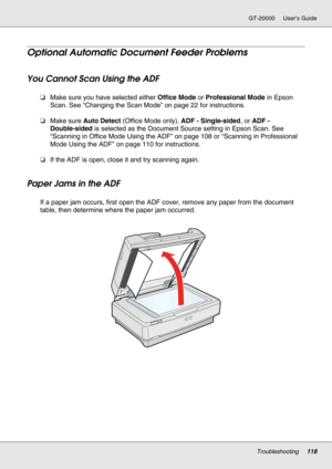 Page 118Troubleshooting118
GT-20000 User’s Guide
Optional Automatic Document Feeder Problems
You Cannot Scan Using the ADF
❏Make sure you have selected either Office Mode or Professional Mode in Epson 
Scan. See “Changing the Scan Mode” on page 22 for instructions.
❏Make sure Auto Detect (Office Mode only), ADF - Single-sided, or ADF - 
Double-sided is selected as the Document Source setting in Epson Scan. See 
“Scanning in Office Mode Using the ADF” on page 108 or “Scanning in Professional 
Mode Using the ADF”...