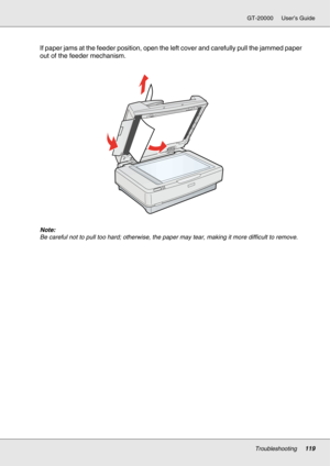 Page 119Troubleshooting119
GT-20000 User’s Guide
If paper jams at the feeder position, open the left cover and carefully pull the jammed paper 
out of the feeder mechanism.
Note:
Be careful not to pull too hard; otherwise, the paper may tear, making it more difficult to remove. 