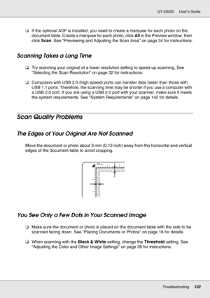 Page 122Troubleshooting122
GT-20000 User’s Guide
❏If the optional ADF is installed, you need to create a marquee for each photo on the 
document table. Create a marquee for each photo, click All in the Preview window, then 
click Scan. See “Previewing and Adjusting the Scan Area” on page 34 for instructions.
Scanning Takes a Long Time
❏Try scanning your original at a lower resolution setting to speed up scanning. See 
“Selecting the Scan Resolution” on page 32 for instructions. 
❏Computers with USB 2.0 (high...