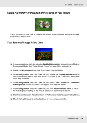 Page 124Troubleshooting124
GT-20000 User’s Guide
Colors Are Patchy or Distorted at the Edges of Your Image
If your document is very thick or curled at the edges, cover the edges with paper to block 
external light as you scan.
Your Scanned Image Is Too Dark
❏If your original is too dark, try using the Backlight Correction feature in Home Mode or 
Professional Mode. See “Fixing Backlit Photos” on page 58 for instructions.
❏Check the Brightness setting. See Epson Scan Help for details.
❏Click Configuration, select...