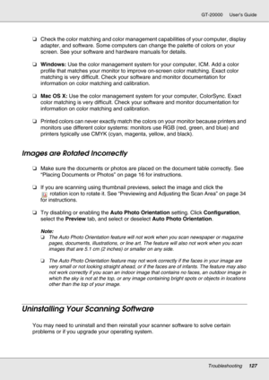 Page 127Troubleshooting127
GT-20000 User’s Guide
❏Check the color matching and color management capabilities of your computer, display 
adapter, and software. Some computers can change the palette of colors on your 
screen. See your software and hardware manuals for details.
❏Windows: Use the color management system for your computer, ICM. Add a color 
profile that matches your monitor to improve on-screen color matching. Exact color 
matching is very difficult. Check your software and monitor documentation for...