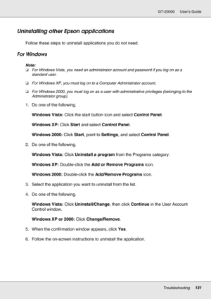 Page 131Troubleshooting131
GT-20000 User’s Guide
Uninstalling other Epson applications
Follow these steps to uninstall applications you do not need.
For Windows
Note:
❏For Windows Vista, you need an administrator account and password if you log on as a 
standard user.
❏For Windows XP, you must log on to a Computer Administrator account.
❏For Windows 2000, you must log on as a user with administrative privileges (belonging to the 
Administrator group).
1. Do one of the following.
Windows Vista: Click the start...