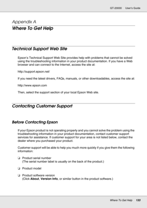 Page 133Where To Get Help133
GT-20000 User’s Guide
Appendix A 
Where To Get Help
New :See comments to select sections you need. The word other indicates products except for inkjet, SPC, Page, and SIDM.
Technical Support Web Site
New :Only inkjet, SPC, and Scanner products are used in this section.Epson’s Technical Support Web Site provides help with problems that cannot be solved 
using the troubleshooting information in your product documentation. If you have a Web 
browser and can connect to the Internet,...