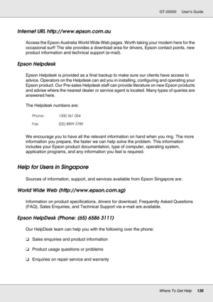 Page 136Where To Get Help136
GT-20000 User’s Guide
Internet URL http://www.epson.com.au
Access the Epson Australia World Wide Web pages. Worth taking your modem here for the 
occasional surf! The site provides a download area for drivers, Epson contact points, new 
product information and technical support (e-mail).
Epson Helpdesk
Epson Helpdesk is provided as a final backup to make sure our clients have access to 
advice. Operators on the Helpdesk can aid you in installing, configuring and operating your 
Epson...