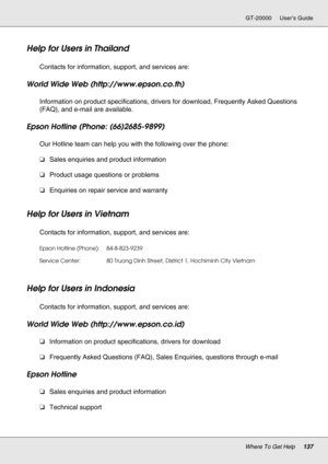 Page 137Where To Get Help137
GT-20000 User’s Guide
Help for Users in Thailand
New :For all productsContacts for information, support, and services are:
World Wide Web (http://www.epson.co.th)
Information on product specifications, drivers for download, Frequently Asked Questions 
(FAQ), and e-mail are available.
Epson Hotline (Phone: (66)2685-9899)
Our Hotline team can help you with the following over the phone:
❏Sales enquiries and product information
❏Product usage questions or problems
❏Enquiries on repair...