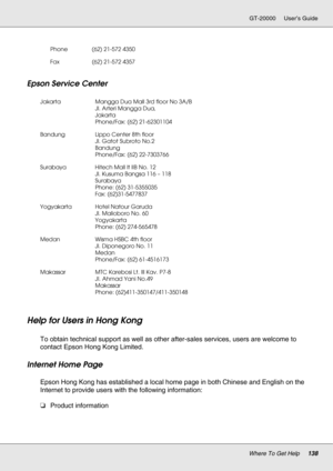 Page 138Where To Get Help138
GT-20000 User’s Guide
Epson Service Center
Help for Users in Hong Kong
New :For All productsTo obtain technical support as well as other after-sales services, users are welcome to 
contact Epson Hong Kong Limited.
Internet Home Page
Epson Hong Kong has established a local home page in both Chinese and English on the 
Internet to provide users with the following information:
❏Product information
Phone (62) 21-572 4350
Fax (62) 21-572 4357
Jakarta Mangga Dua Mall 3rd floor No 3A/B
Jl....