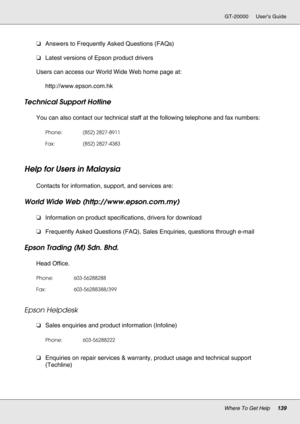 Page 139Where To Get Help139
GT-20000 User’s Guide
❏Answers to Frequently Asked Questions (FAQs)
❏Latest versions of Epson product drivers
Users can access our World Wide Web home page at:
http://www.epson.com.hk
Technical Support Hotline
You can also contact our technical staff at the following telephone and fax numbers:
Help for Users in Malaysia
New :For All productsContacts for information, support, and services are:
World Wide Web (http://www.epson.com.my)
❏Information on product specifications, drivers for...