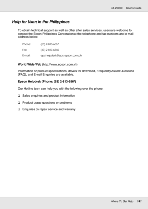 Page 141Where To Get Help141
GT-20000 User’s Guide
Help for Users in the Philippines
New :For All productsTo obtain technical support as well as other after sales services, users are welcome to 
contact the Epson Philippines Corporation at the telephone and fax numbers and e-mail 
address below:
World Wide Web (http://www.epson.com.ph)
Information on product specifications, drivers for download, Frequently Asked Questions 
(FAQ), and E-mail Enquiries are available.
Epson Helpdesk (Phone: (63) 2-813-6567)
Our...