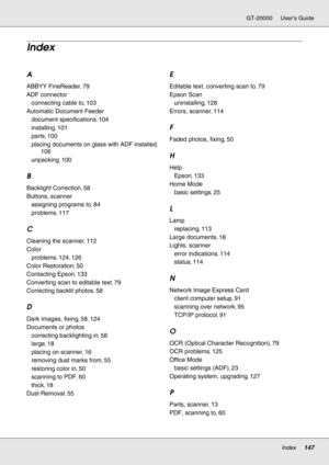 Page 147Index147
GT-20000 User’s Guide
A
ABBYY FineReader, 79
ADF connector
connecting cable to
, 103
Automatic Document Feeder
document specifications
, 104
installing
, 101
parts
, 100
placing documents on glass with ADF installed
, 
106
unpacking
, 100
B
Backlight Correction, 58
Buttons, scanner
assigning programs to
, 84
problems
, 117
C
Cleaning the scanner, 112
Color
problems
, 124, 126
Color Restoration
, 50
Contacting Epson
, 133
Converting scan to editable text
, 79
Correcting backlit photos
, 58
D
Dark...
