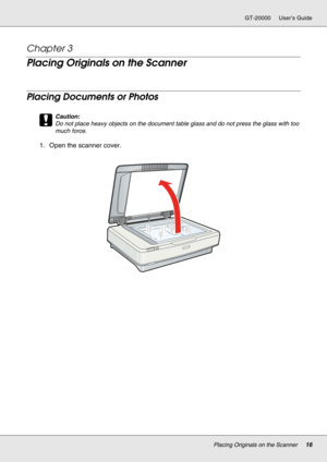 Page 16Placing Originals on the Scanner16
GT-20000 User’s Guide
Chapter 3 
Placing Originals on the Scanner
Placing Documents or Photos
c
Caution:
Do not place heavy objects on the document table glass and do not press the glass with too 
much force.
1. Open the scanner cover. 