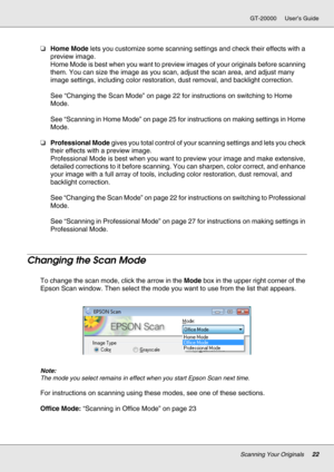 Page 22Scanning Your Originals22
GT-20000 User’s Guide
❏Home Mode lets you customize some scanning settings and check their effects with a 
preview image.
Home Mode is best when you want to preview images of your originals before scanning 
them. You can size the image as you scan, adjust the scan area, and adjust many 
image settings, including color restoration, dust removal, and backlight correction.
See “Changing the Scan Mode” on page 22 for instructions on switching to Home 
Mode.
See “Scanning in Home...